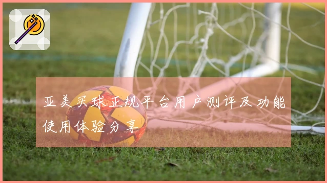 亚美买球正规平台用户测评及功能使用体验分享